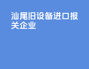 汕尾旧设备进口报关企业