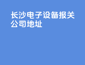 长沙电子设备报关公司地址