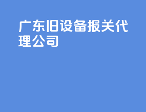 广东旧设备报关代理公司