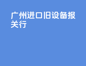广州进口旧设备报关行