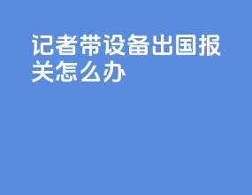记者带设备出国报关怎么办