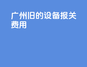 广州旧的设备报关费用