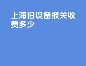 上海旧设备报关收费多少