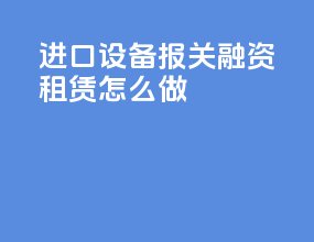 进口设备报关融资租赁怎么做