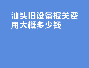 汕头旧设备报关费用大概多少钱