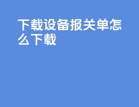 下载设备报关单怎么下载