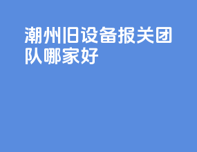 潮州旧设备报关团队哪家好