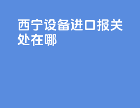 西宁设备进口报关处在哪