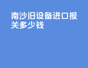 南沙旧设备进口报关多少钱