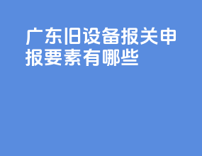 广东旧设备报关申报要素有哪些
