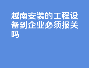 越南安装的工程设备到epe企业必须报关吗
