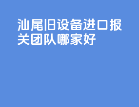 汕尾旧设备进口报关团队哪家好