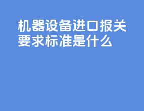 机器设备进口报关要求标准是什么