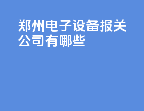郑州电子设备报关公司有哪些