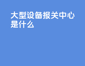 大型设备报关中心是什么