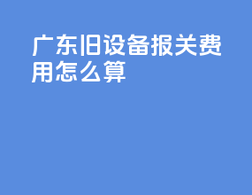 广东旧设备报关费用怎么算