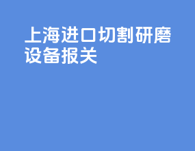 上海进口切割研磨设备报关