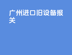 广州进口旧设备报关