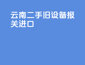 云南二手旧设备报关进口