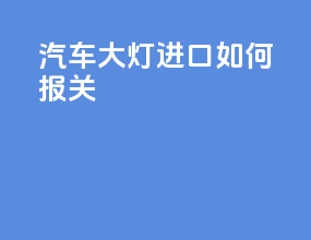 汽车大灯进口如何报关