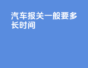 汽车报关一般要多长时间