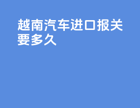 越南汽车进口报关要多久