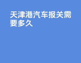天津港汽车报关需要多久