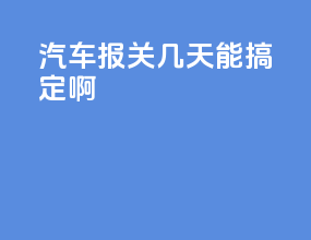 汽车报关几天能搞定啊
