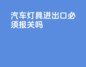 汽车灯具进出口必须报关吗