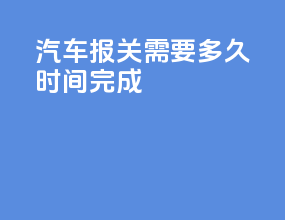 汽车报关需要多久时间完成