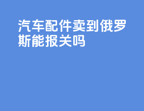 汽车配件卖到俄罗斯能报关吗