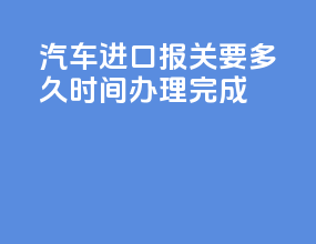 汽车进口报关要多久时间办理完成