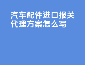 汽车配件进口报关代理方案怎么写
