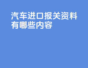 汽车进口报关资料有哪些内容