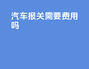 汽车报关需要费用 吗