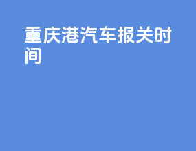 重庆港汽车报关时间