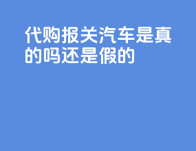 代购报关汽车是真的吗还是假的