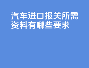 汽车进口报关所需资料有哪些要求