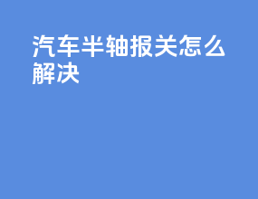 汽车半轴报关怎么解决