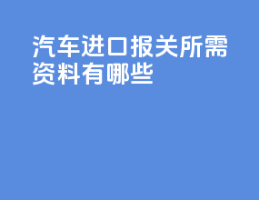 汽车进口报关所需资料有哪些