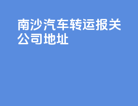 南沙汽车转运报关公司地址