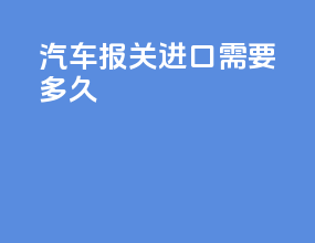 汽车报关进口需要多久