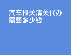 汽车报关清关代办需要多少钱