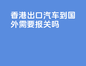 香港出口汽车到国外需要报关吗
