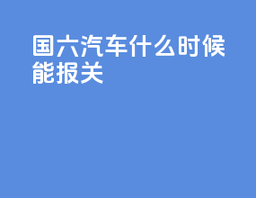 国六汽车什么时候能报关