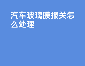 汽车玻璃膜报关怎么处理
