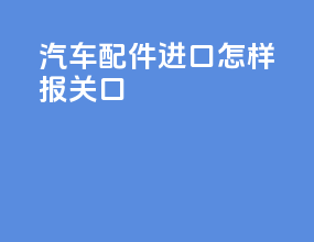 汽车配件进口怎样报关口