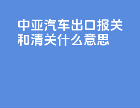 中亚汽车出口报关和清关什么意思