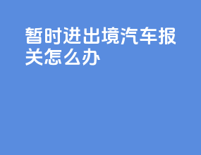 暂时进出境汽车报关怎么办