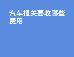 汽车报关要收哪些费用